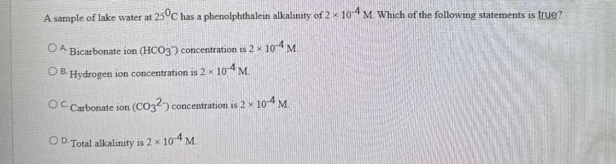 A sample of lake water at 25°C has a phenolphthalein alkalinity of 2× 104 M. Which of the following statements is true?
OA. Bicarbonate ion (HCO3) concentration is 2 × 10-4 M.
OB. Hydrogen ion concentration is 2 x 10-4 M.
OC Carbonate ion (CO32) c
(CO32) concentration is 2 × 10-4 M.
OD. Total alkalinity is 2 × 10-4 M