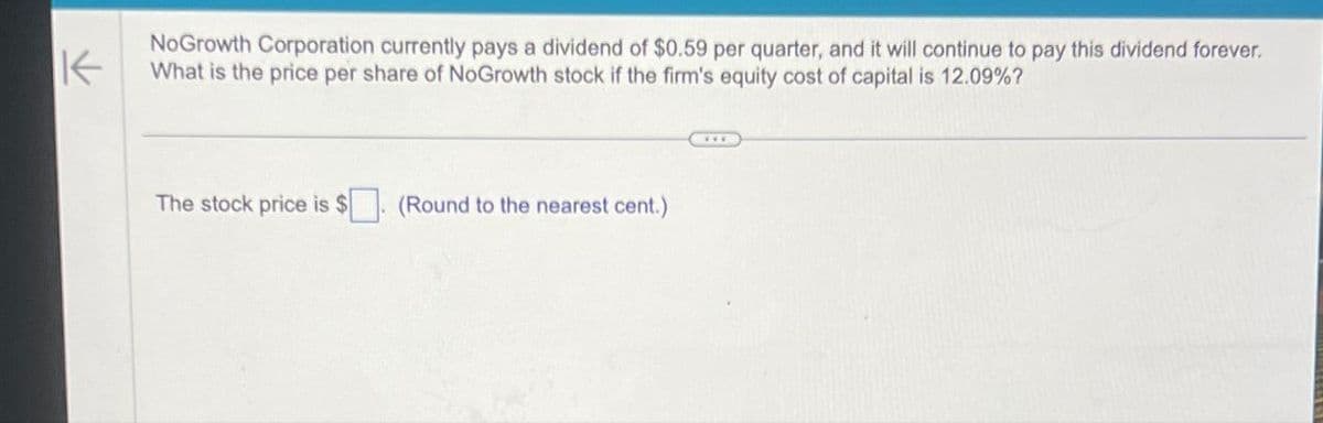 K
NoGrowth Corporation currently pays a dividend of $0.59 per quarter, and it will continue to pay this dividend forever.
What is the price per share of NoGrowth stock if the firm's equity cost of capital is 12.09%?
The stock price is $. (Round to the nearest cent.)