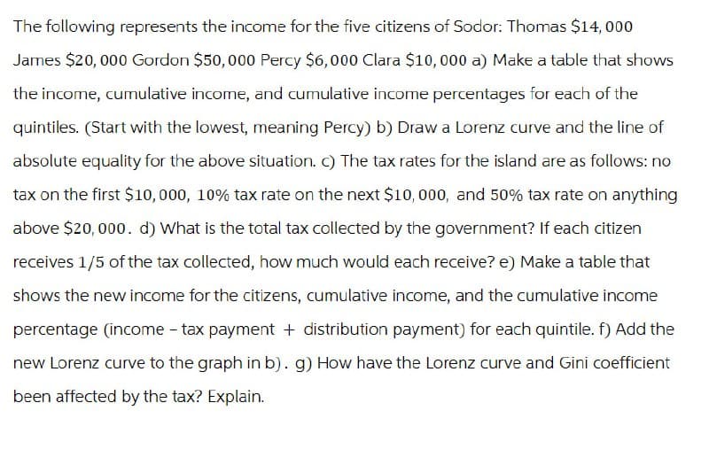 The following represents the income for the five citizens of Sodor: Thomas $14,000
James $20,000 Gordon $50,000 Percy $6,000 Clara $10,000 a) Make a table that shows
the income, cumulative income, and cumulative income percentages for each of the
quintiles. (Start with the lowest, meaning Percy) b) Draw a Lorenz curve and the line of
absolute equality for the above situation. c) The tax rates for the island are as follows: no
tax on the first $10,000, 10% tax rate on the next $10,000, and 50% tax rate on anything
above $20,000. d) What is the total tax collected by the government? If each citizen
receives 1/5 of the tax collected, how much would each receive? e) Make a table that
shows the new income for the citizens, cumulative income, and the cumulative income
percentage (income-tax payment + distribution payment) for each quintile. f) Add the
new Lorenz curve to the graph in b). g) How have the Lorenz curve and Gini coefficient
been affected by the tax? Explain.