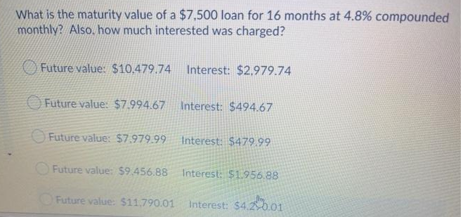 What is the maturity value of a $7,500 loan for 16 months at 4.8% compounded
monthly? Also. how much interested was charged?
Future value: $10.479.74 Interest: $2,979.74
O Future value: $7.994.67
Interest: $494.67
O Future value: $7.979.99
Interest: $479 99
OFuture value: $9.456.88
Interest: $1.956.88
Future value: $11,790.01
Interest: $4.b01

