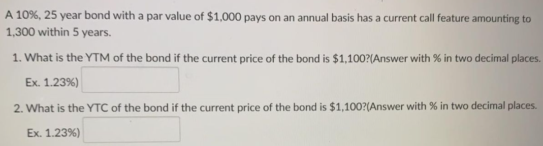 A 10%, 25 year bond with a par value of $1,000 pays on an annual basis has a current call feature amounting to
1,300 within 5
years.
1. What is the YTM of the bond if the current price of the bond is $1,100?(Answer with % in two decimal places.
Ex. 1.23%)
2. What is the YTC of the bond if the current price of the bond is $1,100?(Answer with % in two decimal places.
Ex. 1.23%)

