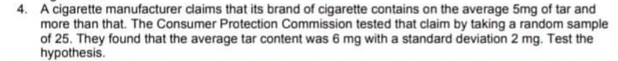 4. A cigarette manufacturer claims that its brand of cigarette contains on the average 5mg of tar and
more than that. The Consumer Protection Commission tested that claim by taking a random sample
of 25. They found that the average tar content was 6 mg with a standard deviation 2 mg. Test the
hypothesis.
