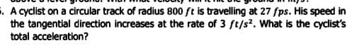 . A cyclist on a circular track of radius 800 ft is travelling at 27 fps. His speed in
the tangential direction increases at the rate of 3 ft/s?. What is the cyclist's
total acceleration?
