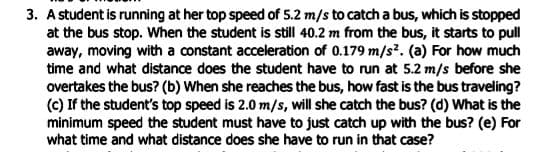 3. A student is running at her top speed of 5.2 m/s to catch a bus, which is stopped
at the bus stop. When the student is still 40.2 m from the bus, it starts to pull
away, moving with a constant acceleration of 0.179 m/s². (a) For how much
time and what distance does the student have to run at 5.2 m/s before she
overtakes the bus? (b) When she reaches the bus, how fast is the bus traveling?
(c) If the student's top speed is 2.0 m/s, will she catch the bus? (d) What is the
minimum speed the student must have to just catch up with the bus? (e) For
what time and what distance does she have to run in that case?