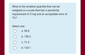 What is the smallest quantity that can be
weighed on a scale that has a sensitivity
requirement of 5 mg and an acceptable error of
7%?
Select one:
a. 56.8
b. 100.2
c. 71.4
d. 120.1
