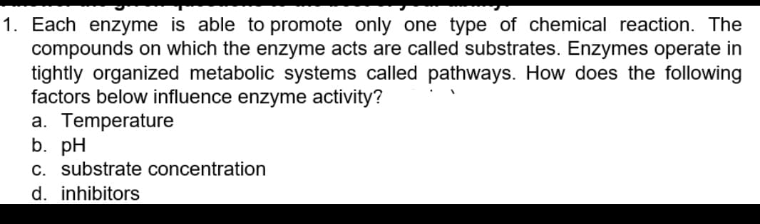 1. Each enzyme is able to promote only one type of chemical reaction. The
compounds on which the enzyme acts are called substrates. Enzymes operate in
tightly organized metabolic systems called pathways. How does the following
factors below influence enzyme activity?
a. Temperature
b. pH
C. substrate concentration
d. inhibitors
