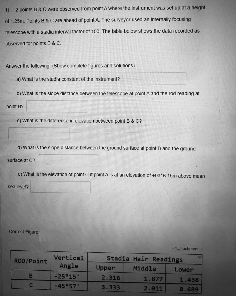 1) 2 points B &C were observed from point A where the instrument was set up at a height
of 1.25m. Points B & C are ahead of point A. The surveyor used an internally focusing
telescope with a stadia interval factor of 100. The table below shows the data recorded as
observed for points B & C.
Answer the following. (Show complete figures and solutions)
a) What is the stadia constant of the instrument?
b) What is the slope distance between the telescope at point A and the rod reading at
point B?
c) What is the difference in elevation between point B & C?
d) What is the slope distance between the ground surface at point B and the ground
surface at C?
e) What is the elevation of point C if point A is at an elevation of +0316.15m above mean
sea level?
Correct Figure
- 1 attachment -
ROD/Point
Vertical
Stadia Hair Readings
Angle
Upper
Middle
Lower
-25°15'
2.316
1.877
1.438
-45 57'
3.333
2.011
0.689
