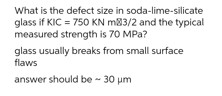 What is the defect size in soda-lime-silicate
glass if KIC = 750 KN m 3/2 and the typical
measured strength is 70 MPa?
glass usually breaks from small surface
flaws
answer should be ~ 30 µm