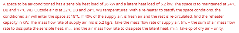 A space to be air-conditioned has a sensible heat load of 26 kW and a latent heat load of 5.2 kW. The space is to maintained at 24°C
DB and 17°C WB. Outside air is at 32°C DB and 24°C WB temperatures. With a re-heater to satisfy the space conditions, the
conditioned air will enter the space at 18°C. If 40% of the supply air, is fresh air and the rest is re-circulated, find the reheater
capacity in kW. The mass flow rate of supply air, ms is 5.2 kg/s. Take the mass flow rate of supply air, (m, = the sum of air mass flow
rate to dissipate the sensible heat, msh, and the air mass flow rate to dissipate the latent heat, min). Take cp of dry air = unity.