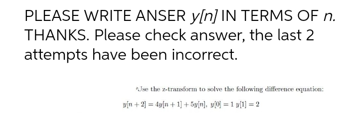 PLEASE WRITE ANSER y[n] IN TERMS OF n.
THANKS. Please check answer, the last 2
attempts have been incorrect.
*Jse the z-transform to solve the following difference equation:
y[n + 2] = 4y[n+ 1] + 5y[n], y[0] = 1 y[1] = 2