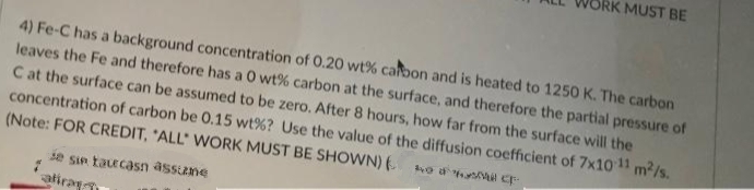 MUST BE
4) Fe-C has a background concentration of 0.20 wt% carbon and is heated to 1250 K. The carbon
leaves the Fe and therefore has a 0 wt% carbon at the surface, and therefore the partial pressure of
C at the surface can be assumed to be zero. After 8 hours, how far from the surface will the
concentration of carbon be 0.15 wt% ? Use the value of the diffusion coefficient of 7x10-11 m²/s.
(Note: FOR CREDIT, "ALL" WORK MUST BE SHOWN) (0 CF-
se sin taucasn assume
alira