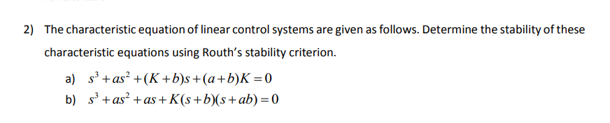 2) The characteristic equation of linear control systems are given as follows. Determine the stability of these
characteristic equations using Routh's stability criterion.
a) s³ +as² + (K+b)s+(a+b)K = 0
b)
s³ +as² +as+K(s+b)(s+ ab) = 0