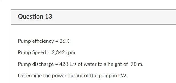 Question 13
Pump efficiency = 86%
Pump Speed = 2,342 rpm
Pump discharge = 428 L/s of water to a height of 78 m.
Determine the power output of the pump in kW.