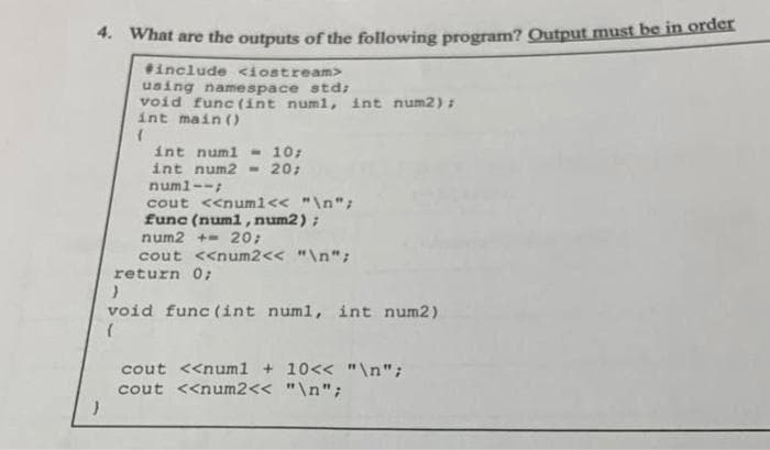 4. What are the outputs of the following program? Output must be in order
#include <iostream>
using namespace std;
void func (int numi, int num2);
int main()
(
int num1 - 10;
int num2 = 20;
numl--;
cout <<num1 << "\n";
func (num1, num2);
num2 += 20;
cout <<num2<< "\n";
return 0;
}
void func (int numi, int num2)
(
cout <<num1 + 10<<< "\n";
cout <<num2<< "\n";
}