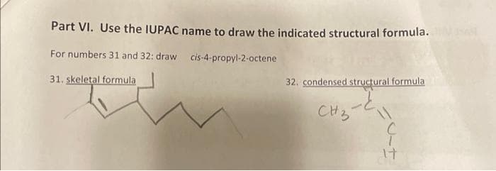 Part VI. Use the IUPAC
For numbers 31 and 32: draw
31. skeletal formula
name to draw the indicated structural formula.
cis-4-propyl-2-octene
32. condensed structural formula
CH3-C
11
ç
17