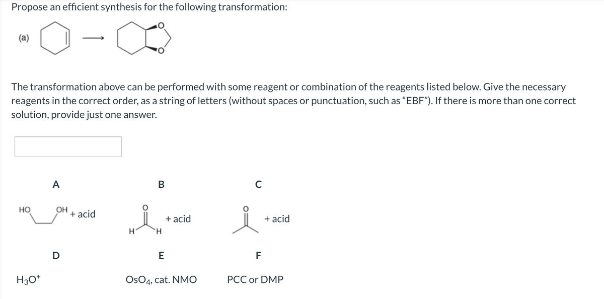 Propose an efficient synthesis for the following transformation:
(a)
The transformation above can be performed with some reagent or combination of the reagents listed below. Give the necessary
reagents in the correct order, as a string of letters (without spaces or punctuation, such as "EBF"). If there is more than one correct
solution, provide just one answer.
HO
H3O+
A
OH
D
+ acid
H
B
H
E
+ acid
OsO4, cat. NMO
C
F
+ acid
PCC or DMP