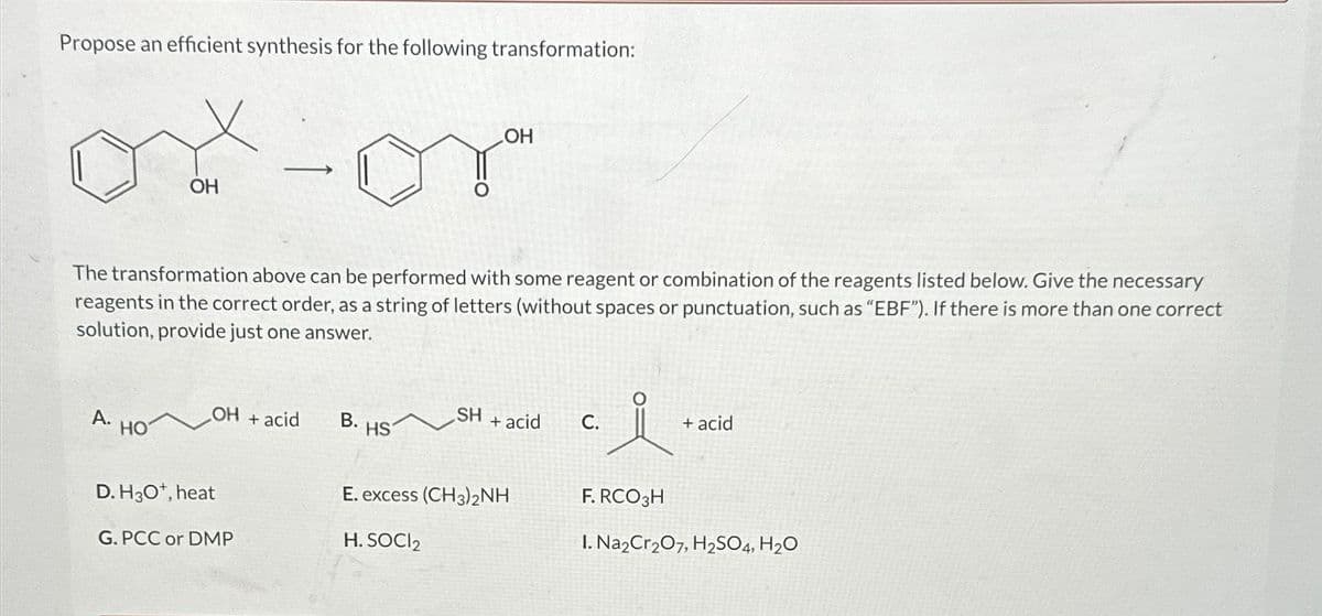 Propose an efficient synthesis for the following transformation:
A.
OH
HO
The transformation above can be performed with some reagent or combination of the reagents listed below. Give the necessary
reagents in the correct order, as a string of letters (without spaces or punctuation, such as "EBF"). If there is more than one correct
solution, provide just one answer.
-
OH + acid
D. H3O*, heat
G.PCC or DMP
B. HS
OH
SH
+ acid
E. excess (CH3)2NH
H. SOCI₂
C.
요
+ acid
F. RCO 3H
1. Na2Cr₂O7, H₂SO4, H₂O