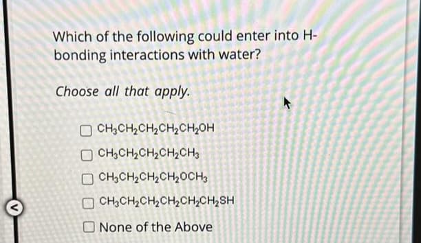 Which of the following could enter into H-
bonding interactions with water?
Choose all that apply.
OCH3CH₂CH₂CH₂CH₂OH
CH3CH₂CH₂CH₂CH3
OCH₂CH₂CH₂CH₂CH3
CH3CH₂CH₂CH₂CH₂CH₂SH
None of the Above