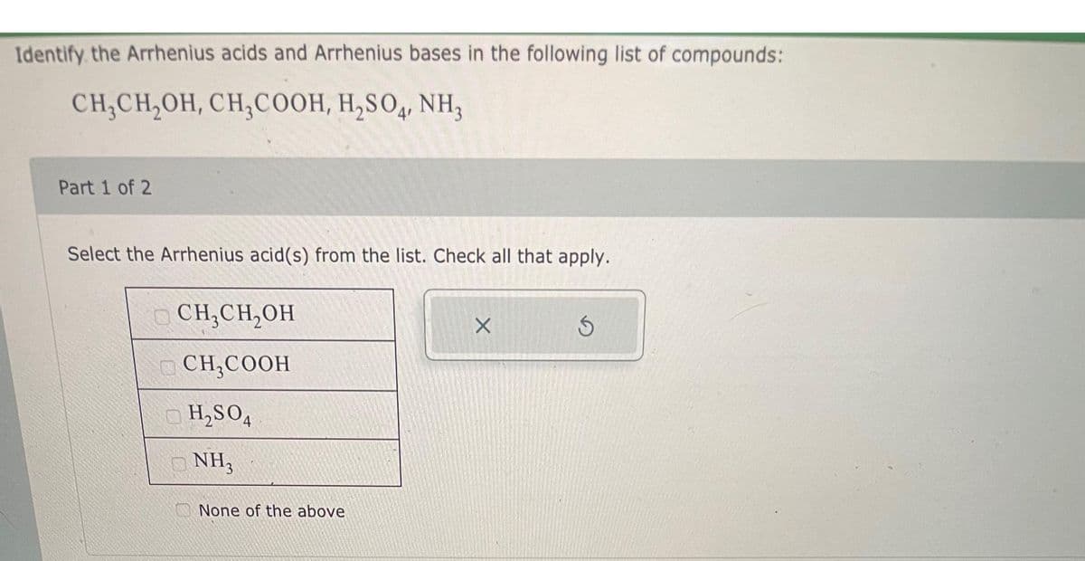 Identify the Arrhenius acids and Arrhenius bases in the following list of compounds:
CH₂CH₂OH, CH,COOH, H₂SO4, NH₂
Part 1 of 2
Select the Arrhenius acid(s) from the list. Check all that apply.
CH₂CH₂OH
CH₂COOH
H₂SO4
NH3
None of the above
X
Ś