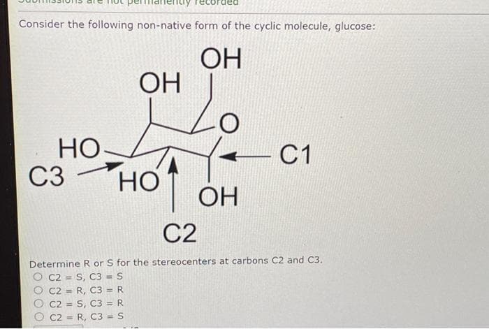 Consider the following non-native form of the cyclic molecule, glucose:
ОН
Но
C3 -
ОН
но
ОН
С1
С2
Determine R or S for the stereocenters at carbons C2 and C3.
C2 = S, C3 = S
C2 = R, C3 = R
C2 = S, C3 = R
C2 = R, C3 = S