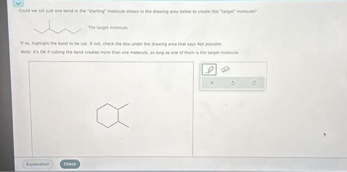 Could we cut just one bond in the "starting" molecule shown in the drawing area below to create this "target" molecule?
If so, highlight the bond to be cut. If not, check the box under the drawing area that says Not possible.
Note: it's OK if cutting the bond creates more than one molecule, as long as one of them is the target molecule.
Explanation
The target molecule.
Check
