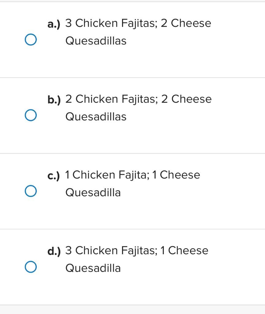 a.) 3 Chicken Fajitas; 2 Cheese
Quesadillas
O
b.) 2 Chicken Fajitas; 2 Cheese
Quesadillas
c.) 1 Chicken Fajita; 1 Cheese
Quesadilla
d.) 3 Chicken Fajitas; 1 Cheese
Quesadilla