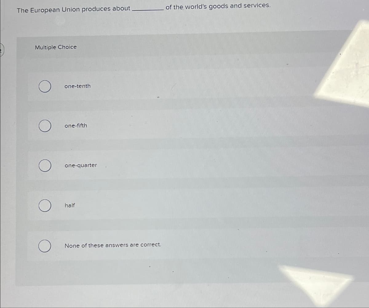 The European Union produces about
of the world's goods and services.
Multiple Choice
one-tenth
О
one-fifth
О
one-quarter
О
half
None of these answers are correct.