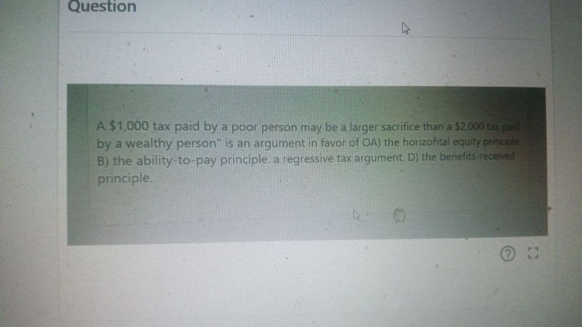 Question
A $1,000 tax paid by a poor person may be a larger sacrifice than a $2,000 tax paid
by a wealthy person" is an argument in favor of OA) the horizontal equity principle
B) the ability-to-pay principle. a regressive tax argument. D) the benefits-received
principle.