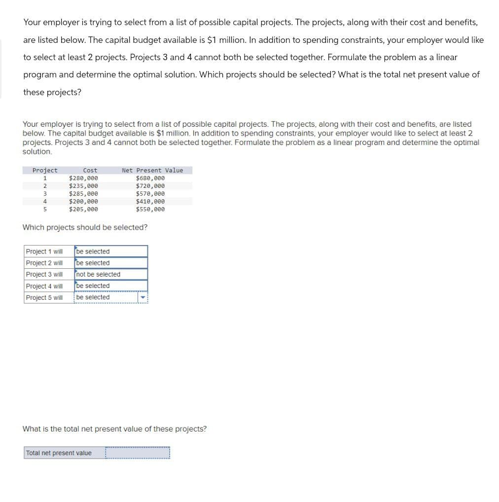 Your employer is trying to select from a list of possible capital projects. The projects, along with their cost and benefits,
are listed below. The capital budget available is $1 million. In addition to spending constraints, your employer would like
to select at least 2 projects. Projects 3 and 4 cannot both be selected together. Formulate the problem as a linear
program and determine the optimal solution. Which projects should be selected? What is the total net present value of
these projects?
Your employer is trying to select from a list of possible capital projects. The projects, along with their cost and benefits, are listed
below. The capital budget available is $1 million. In addition to spending constraints, your employer would like to select at least 2
projects. Projects 3 and 4 cannot both be selected together. Formulate the problem as a linear program and determine the optimal
solution.
Project
Net Present Value
Cost
1
$280,000
2
$235,000
3
$285,000
4
$200,000
5
$205,000
$680,000
$720,000
$570,000
$410,000
$550,000
Which projects should be selected?
Project 1 will
be selected
Project 2 will
be selected
Project 3 will
not be selected
Project 4 will
be selected
Project 5 will
be selected
What is the total net present value of these projects?
Total net present value