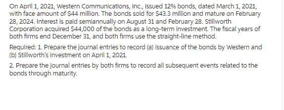 On April 1, 2021, Western Communications, Inc., issued 12% bonds, dated March 1, 2021,
with face amount of $44 million. The bonds sold for $43.3 million and mature on February
28, 2024. Interest is paid semiannually on August 31 and February 28. Stillworth
Corporation acquired $44,000 of the bonds as a long-term investment. The fiscal years of
both firms end December 31, and both firms use the straight-line method.
Required: 1. Prepare the journal entries to record (a) issuance of the bonds by Western and
(b) Stillworth's investment on April 1, 2021.
2. Prepare the journal entries by both firms to record all subsequent events related to the
bonds through maturity.