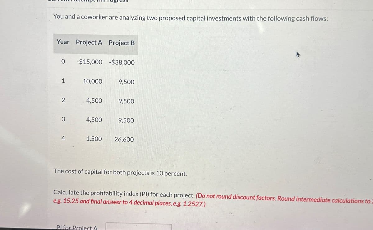 You and a coworker are analyzing two proposed capital investments with the following cash flows:
Year Project A Project B
0
-$15,000-$38,000
1
10,000
9,500
2
4,500
9,500
3
4,500
9,500
4
1,500
26,600
The cost of capital for both projects is 10 percent.
Calculate the profitability index (PI) for each project. (Do not round discount factors. Round intermediate calculations to
e.g. 15.25 and final answer to 4 decimal places, e.g. 1.2527.)
Pl for Proiect A