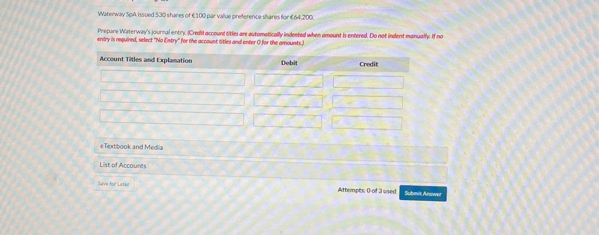 Waterway SpA issued 530 shares of €100 par value preference shares for €64,200.
Prepare Waterway's journal entry. (Credit account titles are automatically indented when amount is entered. Do not indent manually. If no
entry is required, select "No Entry" for the account titles and enter O for the amounts.)
Account Titles and Explanation
Debit
Credit
eTextbook and Media
List of Accounts
Save for Later
Attempts: 0 of 3 used
Submit Answer