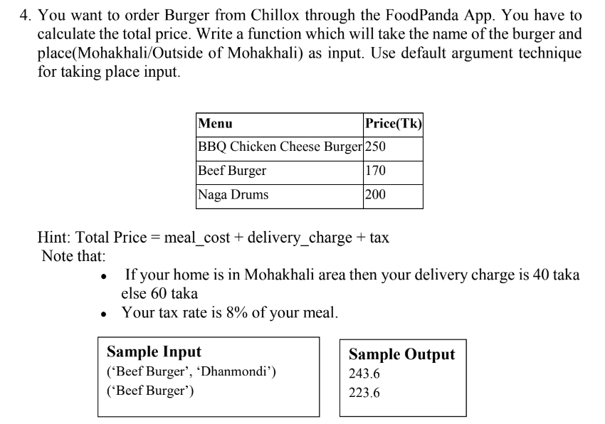 4. You want to order Burger from Chillox through the FoodPanda App. You have to
calculate the total price. Write a function which will take the name of the burger and
place(Mohakhali/Outside of Mohakhali) as input. Use default argument technique
for taking place input.
Menu
Price(Tk)
BBQ Chicken Cheese Burger|250
Beef Burger
170
Naga Drums
|200
Hint: Total Price = meal_cost + delivery_charge + tax
Note that:
If your home is in Mohakhali area then your delivery charge is 40 taka
else 60 taka
Your tax rate is 8% of your meal.
Sample Input
('Beef Burger', 'Dhanmondi')
('Beef Burger')
Sample Output
243.6
223.6
