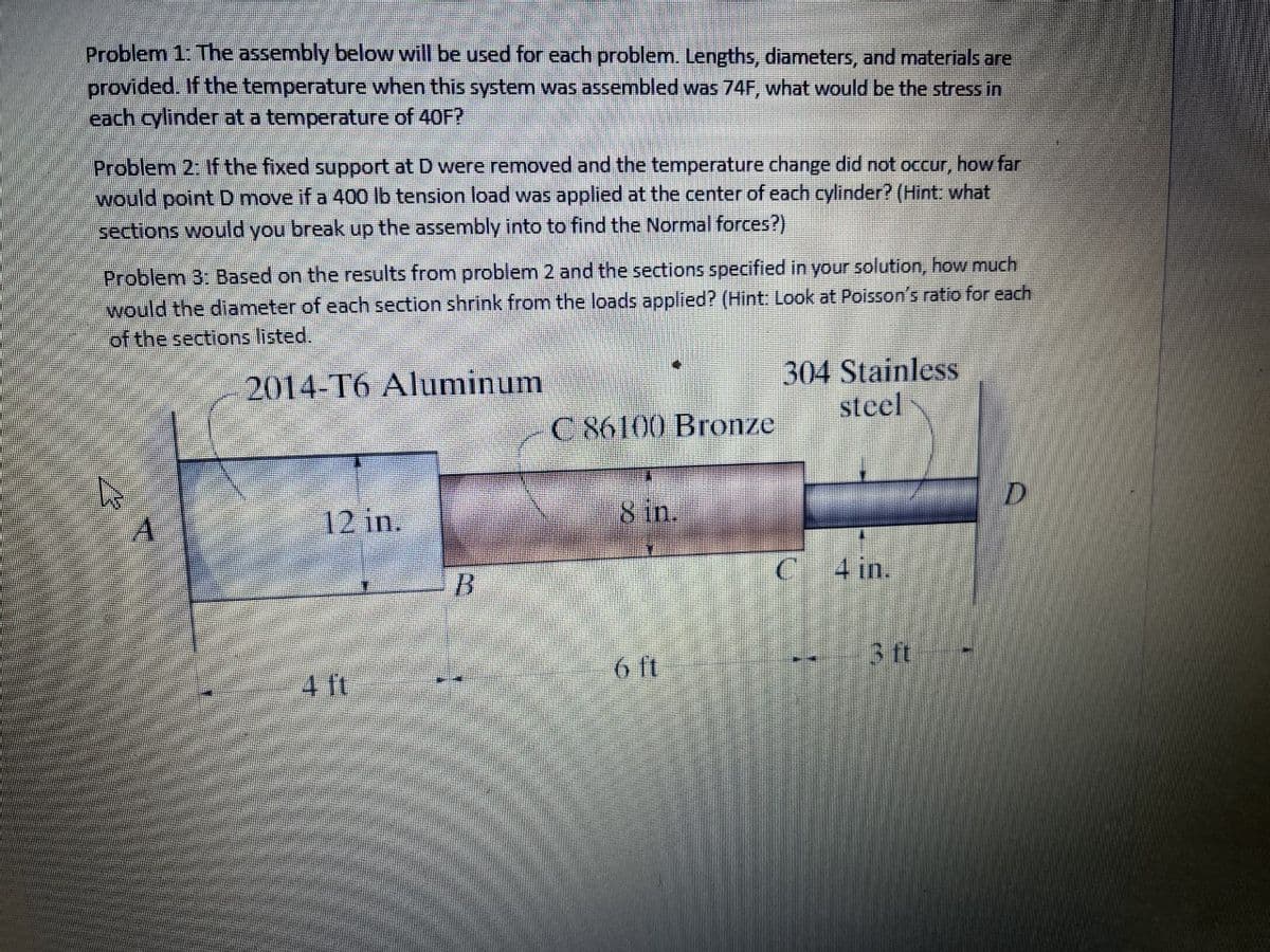 Problem 1: The assembly below will be used for each problem. Lengths, diameters, and materials are
provided. If the temperature when this system was assembled was 74F, what would be the stress in
each cylinder at a temperature of 40F?
Problem 2: If the fixed support at D were removed and the temperature change did not occur, how far
would point D move if a 400 lb tension load was applied at the center of each cylinder? (Hint: what
sections would you break up the assembly into to find the Normal forces?)
Problem 3: Based on the results from problem 2 and the sections specified in your solution, how much
would the diameter of each section shrink from the loads applied? (Hint: Look at Poisson's ratio for each
of the sections listed.
2014-T6 Aluminum
304 Stainless
steel
C 86100 Bronze
D.
12 in.
8 in.
C 4 in.
6 ft
3 ft
4 ft
