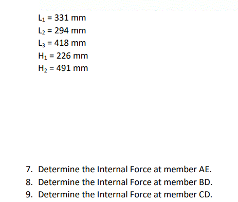 L1 = 331 mm
L2 = 294 mm
L3 = 418 mm
H1 = 226 mm
H2 = 491 mm
7. Determine the Internal Force at member AE.
8. Determine the Internal Force at member BD.
9. Determine the Internal Force at member CD.
