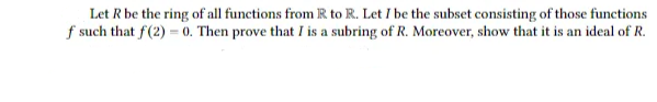 Let R be the ring of all functions from R to R. Let I be the subset consisting of those functions
f such that f(2)=0. Then prove that I is a subring of R. Moreover, show that it is an ideal of R.