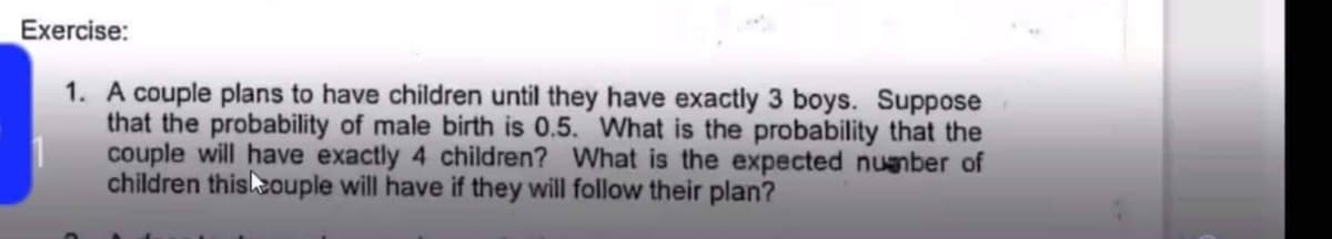 Exercise:
1. A couple plans to have children until they have exactly 3 boys. Suppose
that the probability of male birth is 0.5. What is the probability that the
couple will have exactly 4 children? What is the expected number of
children this couple will have if they will follow their plan?