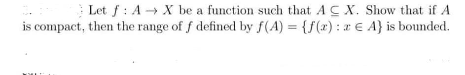 Let f: A→ X be a function such that A CX. Show that if A
is compact, then the range of f defined by f(A) = {f(x) : x E A} is bounded.