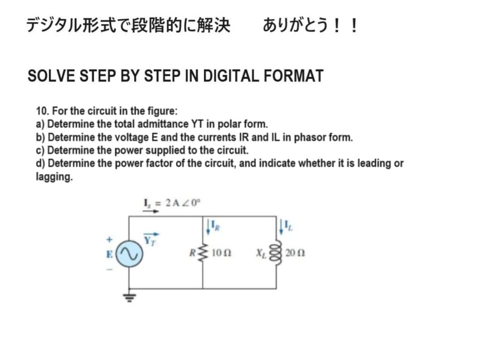 デジタル形式で段階的に解決 ありがとう!!
SOLVE STEP BY STEP IN DIGITAL FORMAT
10. For the circuit in the figure:
a) Determine the total admittance YT in polar form.
b) Determine the voltage E and the currents IR and IL in phasor form.
c) Determine the power supplied to the circuit.
d) Determine the power factor of the circuit, and indicate whether it is leading or
lagging.
L₁ = 2A 20°
+
E
R
100
X₁2012