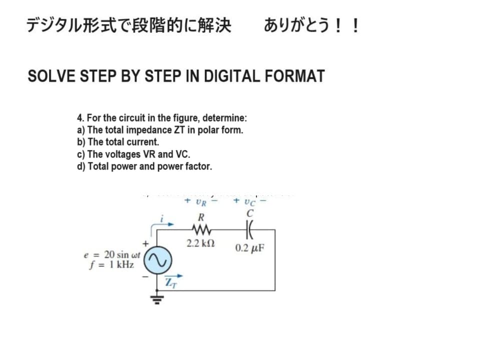 デジタル形式で段階的に解決 ありがとう!!
SOLVE STEP BY STEP IN DIGITAL FORMAT
4. For the circuit in the figure, determine:
a) The total impedance ZT in polar form.
b) The total current.
c) The voltages VR and VC.
d) Total power and power factor.
+
e = 20 sin wt
f = 1 kHz
ZT
+ UR
+ UC
R
ww
2.2 ΚΩ
C
HE
0.2 με