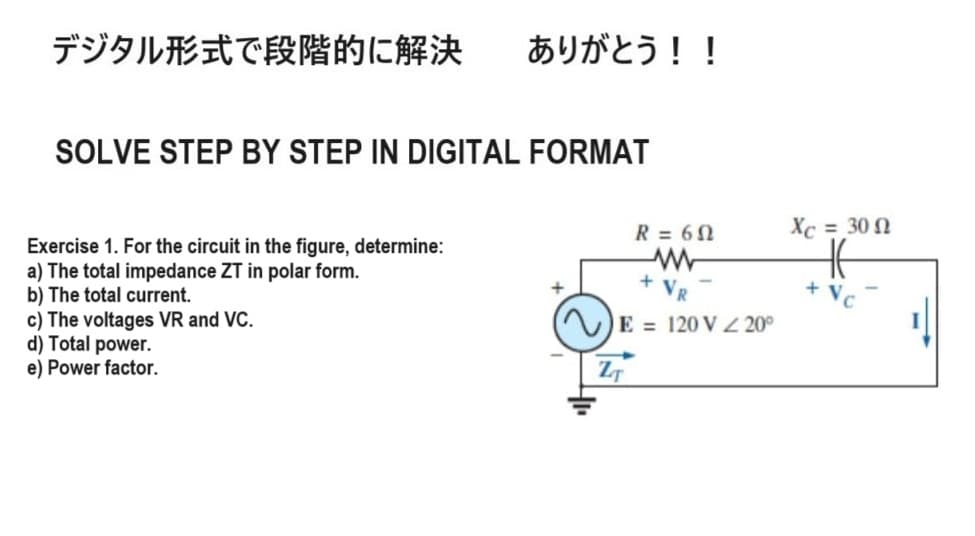 デジタル形式で段階的に解決
ありがとう!!
SOLVE STEP BY STEP IN DIGITAL FORMAT
Exercise 1. For the circuit in the figure, determine:
a) The total impedance ZT in polar form.
b) The total current.
c) The voltages VR and VC.
d) Total power.
e) Power factor.
R = 62
Xc = 30
ww
+
+
VR
+ Vc
E=120 V 220°
ZT