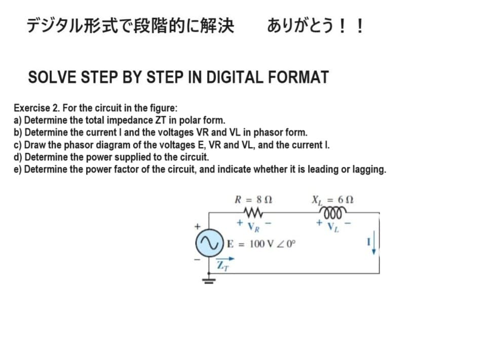 デジタル形式で段階的に解決 ありがとう!!
SOLVE STEP BY STEP IN DIGITAL FORMAT
Exercise 2. For the circuit in the figure:
a) Determine the total impedance ZT in polar form.
b) Determine the current I and the voltages VR and VL in phasor form.
c) Draw the phasor diagram of the voltages E, VR and VL, and the current I.
d) Determine the power supplied to the circuit.
e) Determine the power factor of the circuit, and indicate whether it is leading or lagging.
+
R = 802
w
X₁ = 60
000
+
VL
+ VR
E=100 VZ0°
ZT