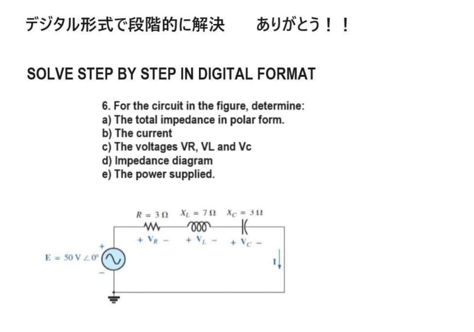 デジタル形式で段階的に解決
ありがとう!!
SOLVE STEP BY STEP IN DIGITAL FORMAT
6. For the circuit in the figure, determine:
a) The total impedance in polar form.
b) The current
c) The voltages VR, VL and Vc
d) Impedance diagram
e) The power supplied.
E 50 V20°
R=30
w
+ VR -
X = 70
000
+ VL-
Xe = 38
HE
+ Vc-
