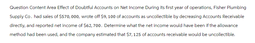 Question Content Area Effect of Doubtful Accounts on Net Income During its first year of operations, Fisher Plumbing
Supply Co. had sales of $570,000, wrote off $9, 100 of accounts as uncollectible by decreasing Accounts Receivable
directly, and reported net income of $62,700. Determine what the net income would have been if the allowance
method had been used, and the company estimated that $7,125 of accounts receivable would be uncollectible.