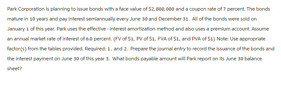 Park Corporation is planning to issue bonds with a face value of $2,800,000 and a coupon rate of 7 percent. The bonds
mature in 10 years and pay interest semiannually every June 30 and December 31. All of the bonds were sold on
January 1 of this year. Park uses the effective - interest amortization method and also uses a premium account. Assume
an annual market rate of interest of 6.0 percent. (FV of $1, PV of S1, FVA of $1, and PVA of $1) Note: Use appropriate
factor(s) from the tables provided. Required: 1. and 2. Prepare the journal entry to record the issuance of the bonds and
the interest payment on June 30 of this year 3. What bonds payable amount will Park report on its June 30 balance
sheet?
