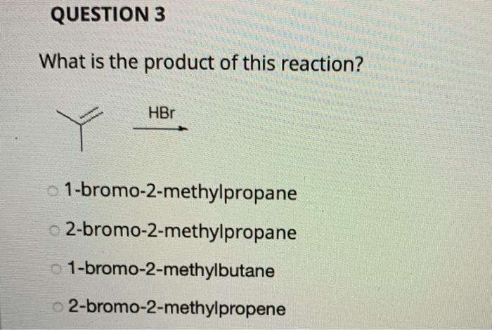 QUESTION 3
What is the product of this reaction?
HBr
01-bromo-2-methylpropane
02-bromo-2-methylpropane
01-bromo-2-methylbutane
02-bromo-2-methylpropene