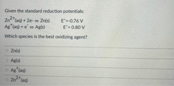 Given the standard reduction potentials:
Zn²+ (aq) + 2e-> Zn(s)
Ag (aq) + e Ag(s)
Which species is the best oxidizing agent?
Zn(s)
Ag(s)
+
Ag (aq)
2+
o Zn (aq)
E =-0.76 V
E = 0.80 V