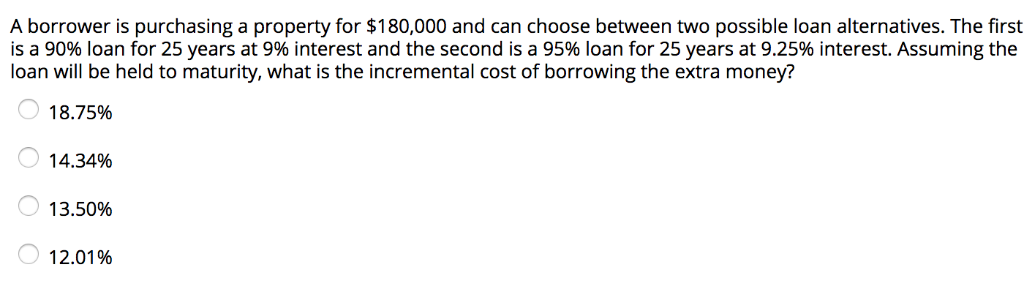 A borrower is purchasing a property for $180,000 and can choose between two possible loan alternatives. The first
is a 90% loan for 25 years at 9% interest and the second is a 95% loan for 25 years at 9.25% interest. Assuming the
loan will be held to maturity, what is the incremental cost of borrowing the extra money?
18.75%
OO
14.34%
13.50%
12.01%