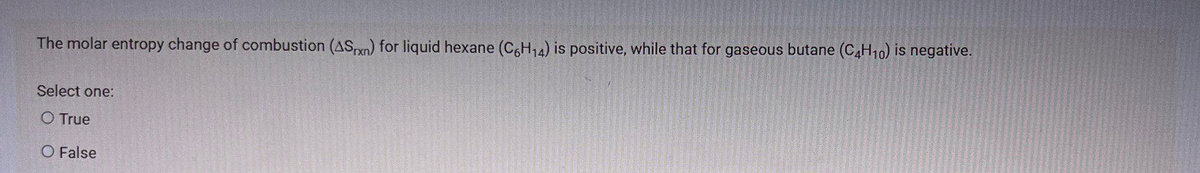 The molar entropy change of combustion (AS,rxn) for liquid hexane (C,H14) is positive, while that for gaseous butane (C,H10) is negative.
Select one:
O True
O False
