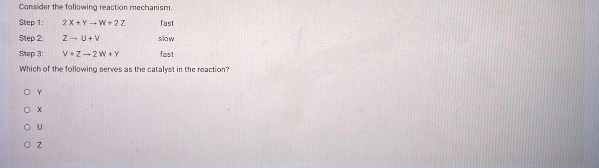 Consider the following reaction mechanism.
Step 1:
2 X + Y W+ 2 Z
fast
Step 2:
Z U+ V
slow
Step 3:
V +Z 2 W + Y
fast
Which of the following serves as the catalyst in the reaction?
O Y
O U
O Z
